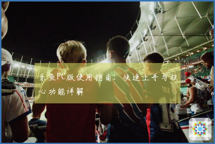 乐鱼PC版使用指南：快速上手与核心功能详解