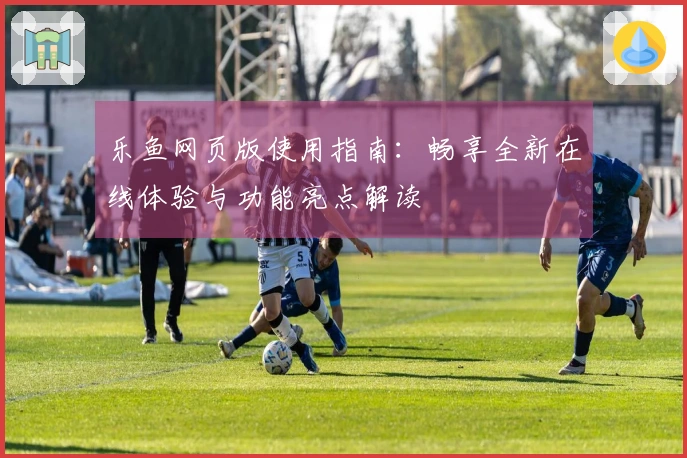 乐鱼网页版使用指南：畅享全新在线体验与功能亮点解读