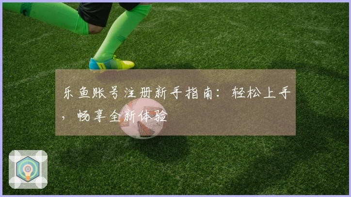 乐鱼账号注册新手指南：轻松上手，畅享全新体验