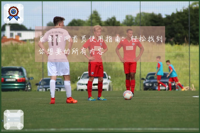乐鱼官网首页使用指南：轻松找到你想要的所有内容