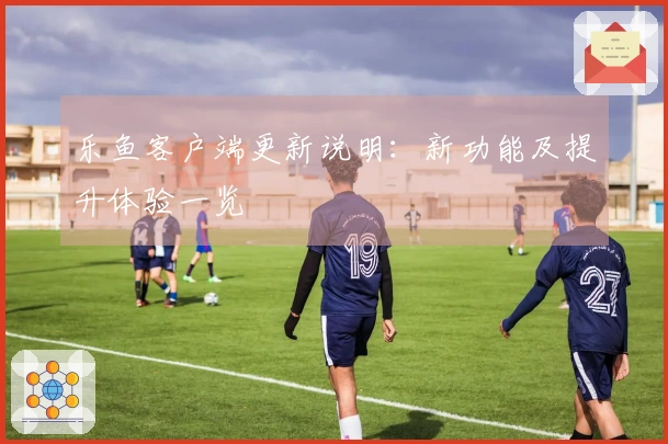 乐鱼客户端更新说明：新功能及提升体验一览
