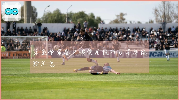 乐鱼登录客户端使用技巧分享与体验汇总