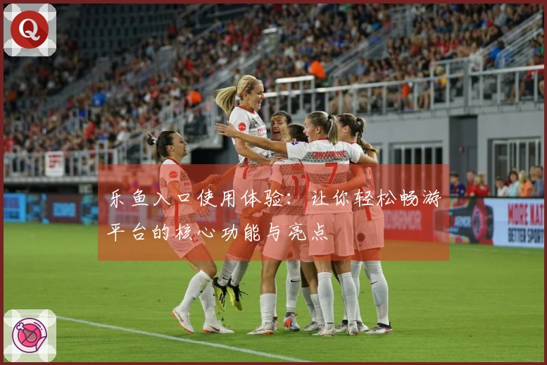 乐鱼入口使用体验：让你轻松畅游平台的核心功能与亮点