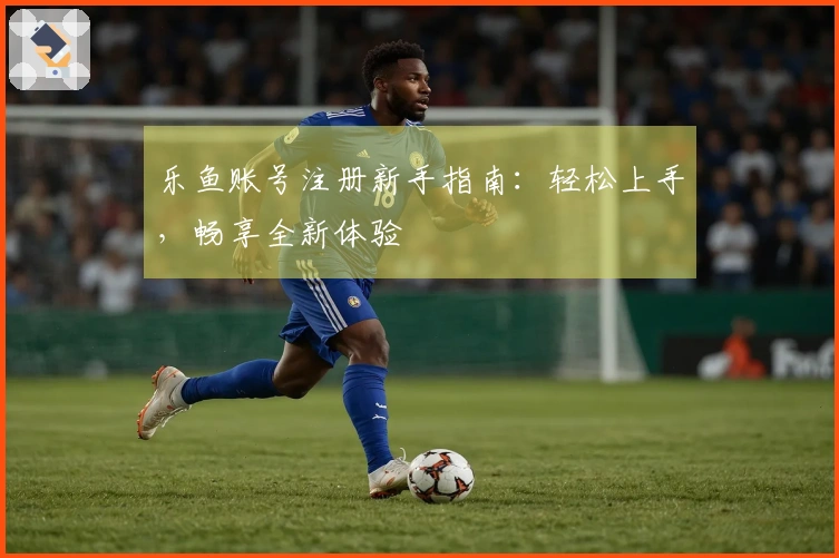 乐鱼账号注册新手指南：轻松上手，畅享全新体验