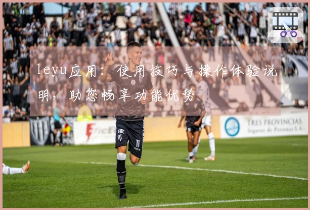 leyu应用：使用技巧与操作体验说明，助您畅享功能优势