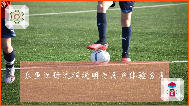 乐鱼注册流程说明与用户体验分享